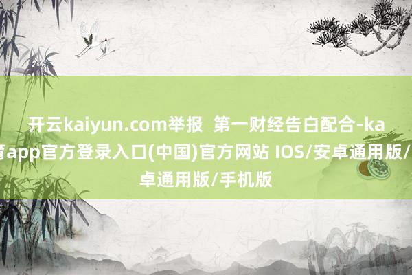 开云kaiyun.com举报  第一财经告白配合-kai云体育app官方登录入口(中国)官方网站 IOS/安卓通用版/手机版