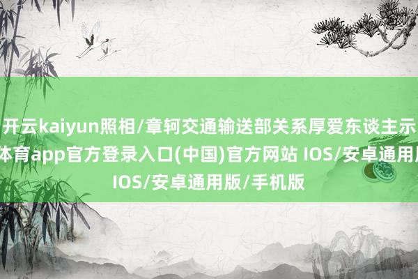 开云kaiyun照相/章轲交通输送部关系厚爱东谈主示意-kai云体育app官方登录入口(中国)官方网站 IOS/安卓通用版/手机版