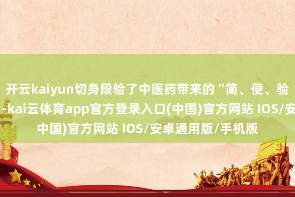 开云kaiyun切身段验了中医药带来的“简、便、验、廉”的特有魔力-kai云体育app官方登录入口(中国)官方网站 IOS/安卓通用版/手机版