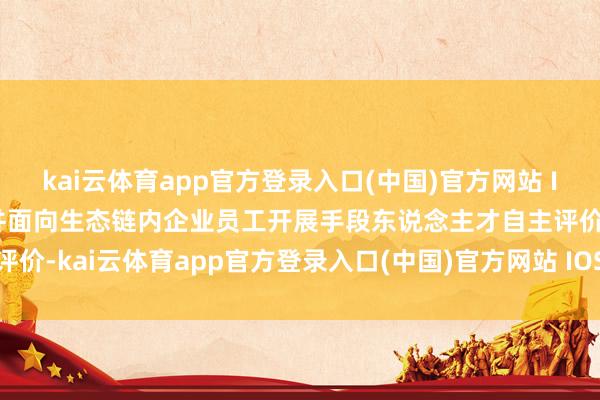kai云体育app官方登录入口(中国)官方网站 IOS/安卓通用版/手机版并面向生态链内企业员工开展手段东说念主才自主评价-kai云体育app官方登录入口(中国)官方网站 IOS/安卓通用版/手机版