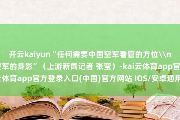 开云kaiyun“任何需要中国空军看管的方位\n我齐会去展示咱们中国空军的身影”（上游新闻记者 张莹）-kai云体育app官方登录入口(中国)官方网站 IOS/安卓通用版/手机版