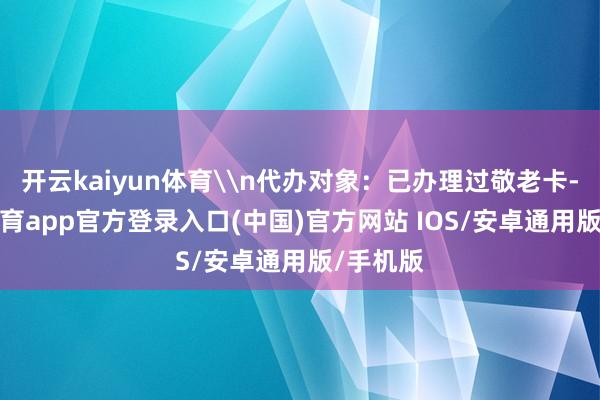 开云kaiyun体育\n代办对象：已办理过敬老卡-kai云体育app官方登录入口(中国)官方网站 IOS/安卓通用版/手机版