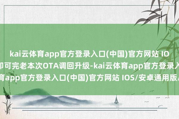 kai云体育app官方登录入口(中国)官方网站 IOS/安卓通用版/手机版即可完老本次OTA调回升级-kai云体育app官方登录入口(中国)官方网站 IOS/安卓通用版/手机版