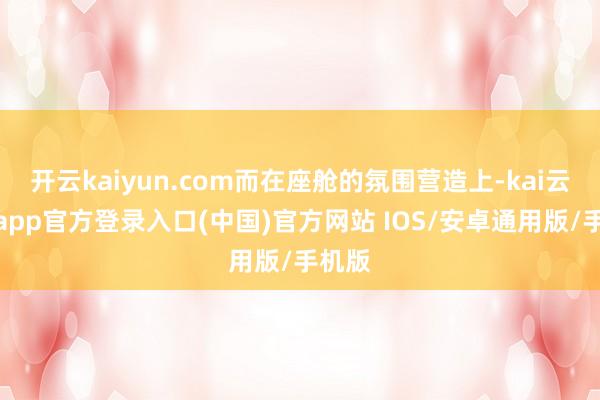 开云kaiyun.com而在座舱的氛围营造上-kai云体育app官方登录入口(中国)官方网站 IOS/安卓通用版/手机版