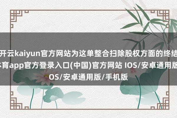 开云kaiyun官方网站为这单整合扫除股权方面的终结-kai云体育app官方登录入口(中国)官方网站 IOS/安卓通用版/手机版