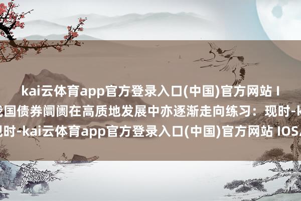 kai云体育app官方登录入口(中国)官方网站 IOS/安卓通用版/手机版我国债券阛阓在高质地发展中亦逐渐走向练习：现时-kai云体育app官方登录入口(中国)官方网站 IOS/安卓通用版/手机版
