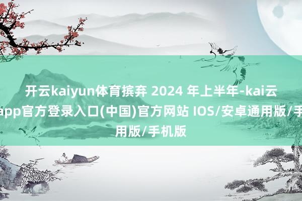 开云kaiyun体育摈弃 2024 年上半年-kai云体育app官方登录入口(中国)官方网站 IOS/安卓通用版/手机版