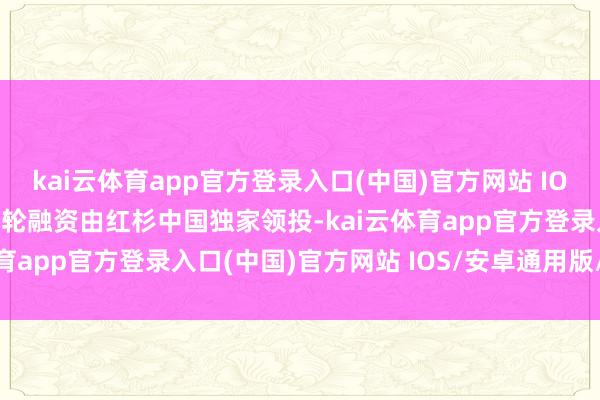 kai云体育app官方登录入口(中国)官方网站 IOS/安卓通用版/手机版本轮融资由红杉中国独家领投-kai云体育app官方登录入口(中国)官方网站 IOS/安卓通用版/手机版