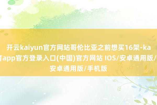开云kaiyun官方网站哥伦比亚之前想买16架-kai云体育app官方登录入口(中国)官方网站 IOS/安卓通用版/手机版