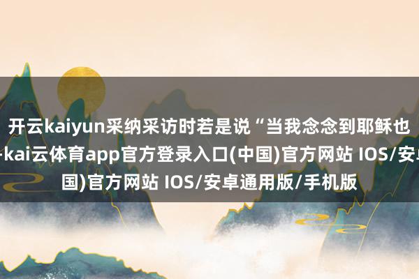 开云kaiyun采纳采访时若是说“当我念念到耶稣也资格过这些折磨-kai云体育app官方登录入口(中国)官方网站 IOS/安卓通用版/手机版