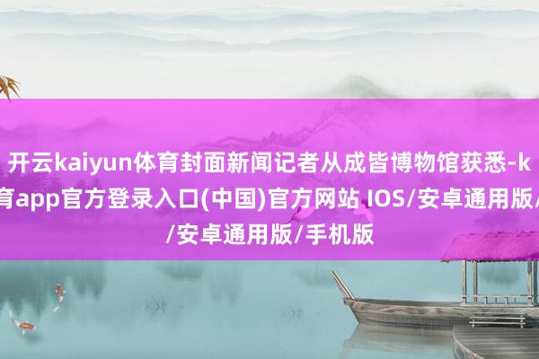 开云kaiyun体育封面新闻记者从成皆博物馆获悉-kai云体育app官方登录入口(中国)官方网站 IOS/安卓通用版/手机版