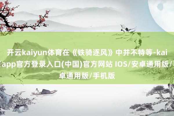 开云kaiyun体育在《铁骑逐风》中并不特等-kai云体育app官方登录入口(中国)官方网站 IOS/安卓通用版/手机版