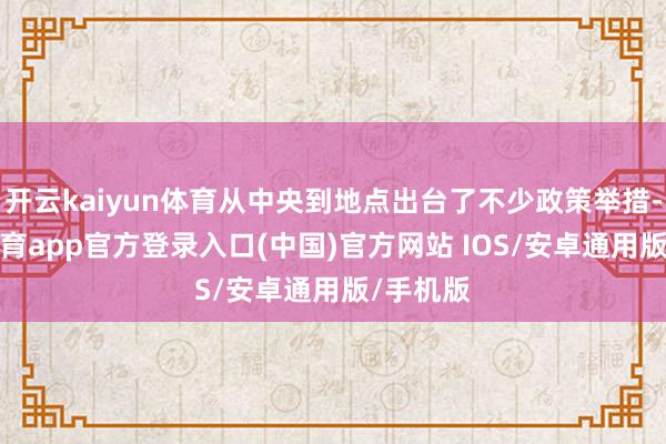 开云kaiyun体育从中央到地点出台了不少政策举措-kai云体育app官方登录入口(中国)官方网站 IOS/安卓通用版/手机版