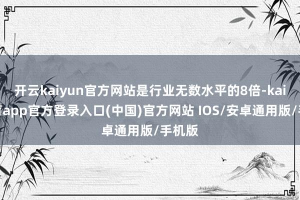 开云kaiyun官方网站是行业无数水平的8倍-kai云体育app官方登录入口(中国)官方网站 IOS/安卓通用版/手机版