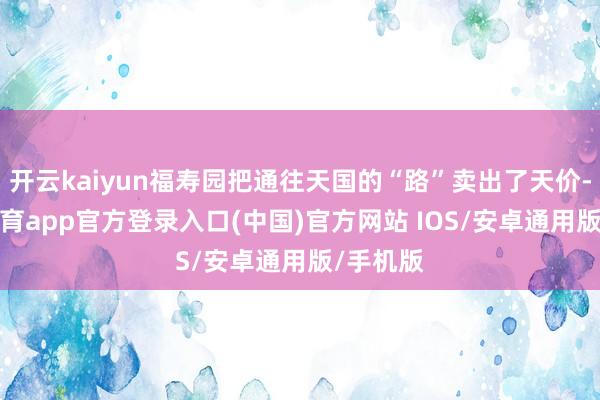 开云kaiyun福寿园把通往天国的“路”卖出了天价-kai云体育app官方登录入口(中国)官方网站 IOS/安卓通用版/手机版