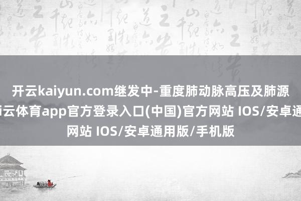 开云kaiyun.com继发中-重度肺动脉高压及肺源性腹黑病-kai云体育app官方登录入口(中国)官方网站 IOS/安卓通用版/手机版