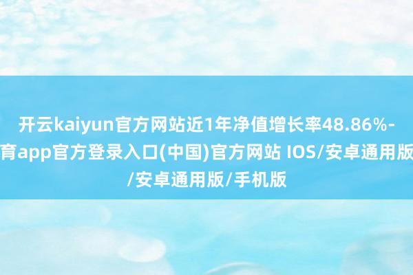 开云kaiyun官方网站近1年净值增长率48.86%-kai云体育app官方登录入口(中国)官方网站 IOS/安卓通用版/手机版