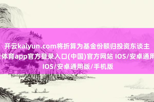 开云kaiyun.com将折算为基金份额归投资东谈主通盘-kai云体育app官方登录入口(中国)官方网站 IOS/安卓通用版/手机版