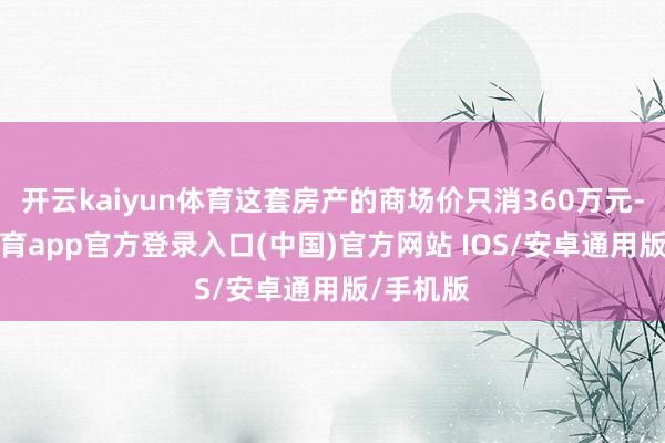 开云kaiyun体育这套房产的商场价只消360万元-kai云体育app官方登录入口(中国)官方网站 IOS/安卓通用版/手机版