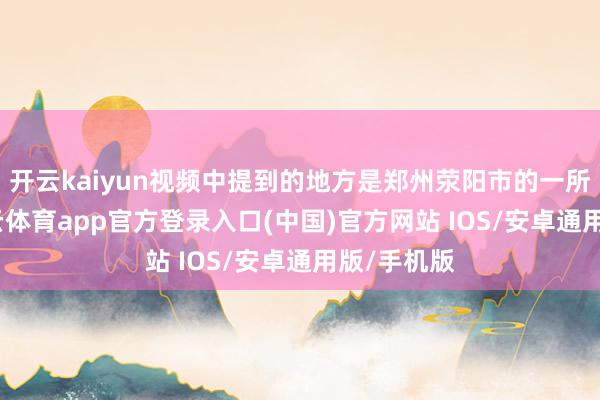 开云kaiyun视频中提到的地方是郑州荥阳市的一所小区-kai云体育app官方登录入口(中国)官方网站 IOS/安卓通用版/手机版