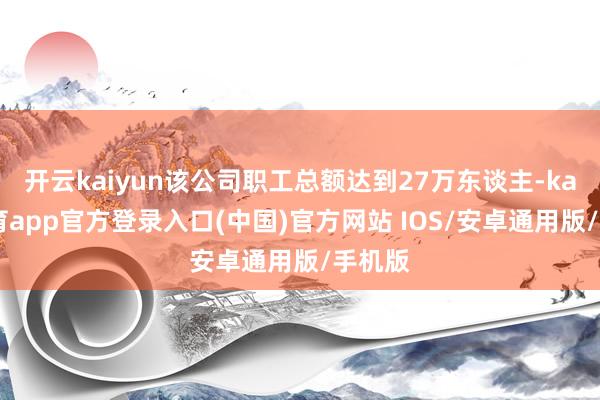 开云kaiyun该公司职工总额达到27万东谈主-kai云体育app官方登录入口(中国)官方网站 IOS/安卓通用版/手机版