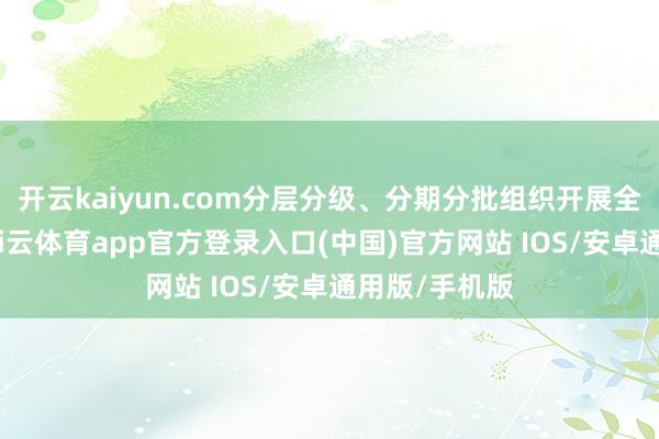 开云kaiyun.com分层分级、分期分批组织开展全遮掩培训-kai云体育app官方登录入口(中国)官方网站 IOS/安卓通用版/手机版