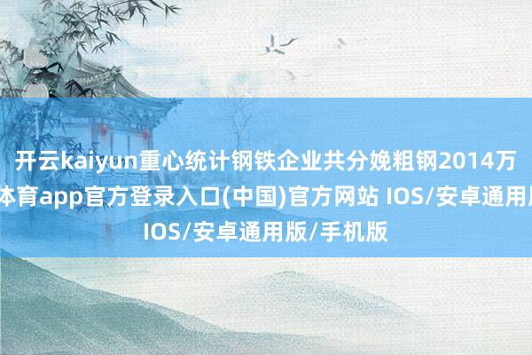开云kaiyun重心统计钢铁企业共分娩粗钢2014万吨-kai云体育app官方登录入口(中国)官方网站 IOS/安卓通用版/手机版