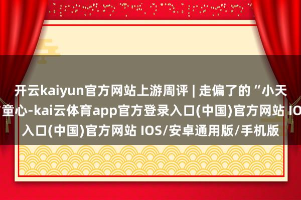 开云kaiyun官方网站上游周评 | 走偏了的“小天才”，还当总结初心与童心-kai云体育app官方登录入口(中国)官方网站 IOS/安卓通用版/手机版