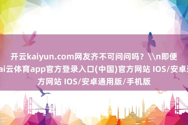 开云kaiyun.com网友齐不可问问吗?\n即便如斯前所言-kai云体育app官方登录入口(中国)官方网站 IOS/安卓通用版/手机版