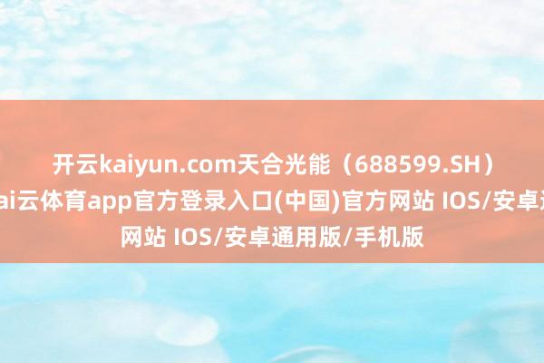 开云kaiyun.com天合光能（688599.SH）发布公告称-kai云体育app官方登录入口(中国)官方网站 IOS/安卓通用版/手机版