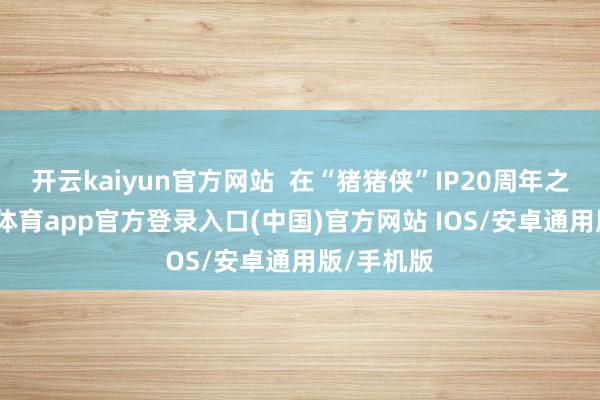 开云kaiyun官方网站  在“猪猪侠”IP20周年之际-kai云体育app官方登录入口(中国)官方网站 IOS/安卓通用版/手机版