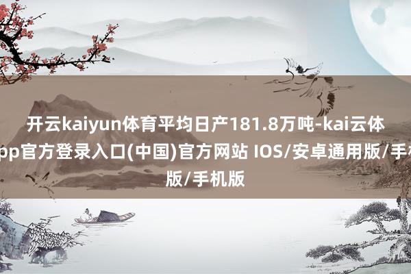 开云kaiyun体育平均日产181.8万吨-kai云体育app官方登录入口(中国)官方网站 IOS/安卓通用版/手机版