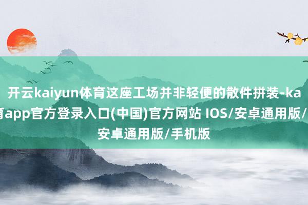 开云kaiyun体育这座工场并非轻便的散件拼装-kai云体育app官方登录入口(中国)官方网站 IOS/安卓通用版/手机版