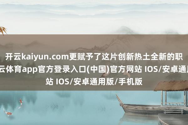 开云kaiyun.com更赋予了这片创新热土全新的职责担当-kai云体育app官方登录入口(中国)官方网站 IOS/安卓通用版/手机版