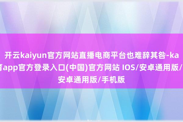 开云kaiyun官方网站直播电商平台也难辞其咎-kai云体育app官方登录入口(中国)官方网站 IOS/安卓通用版/手机版