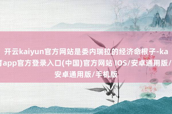 开云kaiyun官方网站是委内瑞拉的经济命根子-kai云体育app官方登录入口(中国)官方网站 IOS/安卓通用版/手机版