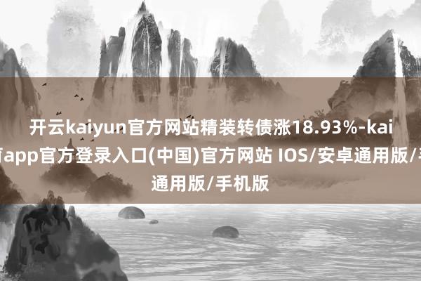 开云kaiyun官方网站精装转债涨18.93%-kai云体育app官方登录入口(中国)官方网站 IOS/安卓通用版/手机版