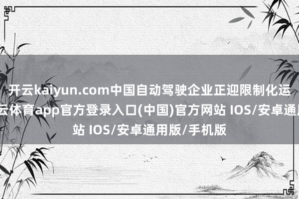 开云kaiyun.com中国自动驾驶企业正迎限制化运营防碍-kai云体育app官方登录入口(中国)官方网站 IOS/安卓通用版/手机版